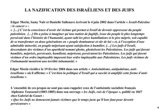 LA NAZIFICATION DES ISRAÉLIENS ET DES JUIFS

Edgar Morin, Samy Naïr et Danielle Sallenave écrivent le 4 juin 2002 dans l’article « Israël-Palestine
: le cancer » :
« […] C’est la conscience d’avoir été victime qui permet à Israël de devenir oppresseur du peuple
palestinien. […] On a peine à imaginer qu’une nation de fugitifs, issue du peuple le plus longtemps
persécuté dans l’histoire de l’humanité, ayant subi les pires humiliations et le pire mépris, soit capable
de se transformer en deux générations en « peuple dominateur et sûr de lui » et, à l’exception d’une
admirable minorité, en peuple méprisant ayant satisfaction à humilier. […] Les juifs d’Israël,
descendants des victimes d’un apartheid nommé ghetto, ghettoïsent les Palestiniens. Les juifs qui furent
humiliés, méprisés, persécutés, humilient, méprisent, persécutent les Palestiniens. Les juifs qui furent
victimes d’un ordre impitoyable imposent leur ordre impitoyable aux Palestiniens. Les juifs victimes de
l’inhumanité montrent une terrible inhumanité. »

Edgar Morin récidive le 19 février 2004 dans son article « Antisémitisme, antijudaïsme, anti-
israélisme » où il affirme: « C’est bien la politique d’Israël qui a suscité et amplifié cette forme d’anti-
israélisme »


L’ensemble de ces propos ne sont pas sans rappeler ceux de l’antisémite socialiste français
Alphonse Toussenel (1803-1885) dans son ouvrage « les Juifs, rois de l’époque », publié en 1847
chez Gabriel de Gonet :
« Que les Juifs ne demeurent jamais victimes que le temps juste qu’il leur faut pour devenir
persécuteurs »
                                                                                                               -92
 