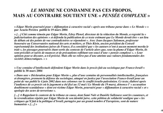 LE MONDE NE CONDAMNE PAS CES PROPOS,
MAIS AU CONTRAIRE SOUTIENT UNE « PENSÉE COMPLEXE »

« Edgar Morin poursuivi pour « diffamation à caractère racial » après une tribune parue dans « Le Monde » »
par Acacio Pereira publié le 19 mars 2004
« […] Cité comme témoin par Edgar Morin, Edwy Plenel, directeur de la rédaction du Monde, a regretté la «
judiciarisation des opinions » et défendu la publication de ce texte estimant que Le Monde devait être « un lieu
de débats où des points de vue contradictoires se répondent ». Avec Jean-Jacques Salomon, professeur
honoraire au Conservatoire national des arts et métiers, et Théo Klein, ancien président du Conseil
représentatif des institutions juives de France, il a considéré que « les auteurs n’ont à aucun moment mordu le
trait », les passages poursuivis étant sortis du contexte de l’article alors que, sous la plume d’Edgar Morin, ils
sont précédés et suivis de nuances et de précautions reflétant son souci d’une « pensée complexe ». « Leur
opinion peut se discuter, a-t-il précisé. Mais elle ne relève pas d’une atteinte aux valeurs fondamentales des
sociétés démocratiques. » »


« Une centaine d’intellectuels défendent Edgar Morin dans le procès fait au sociologue par France-Israël »
publié le 30 mars 2004
« Dans une « Déclaration pour Edgar Morin », plus d’une centaine de personnalités intellectuelles, françaises
et étrangères, prennent la défense du sociologue, attaqué en justice par l’association France-Israël pour un
point de vue publié le 4 juin 2002 dans nos colonnes sur le conflit israélo-palestinien. Ce texte, élaboré après
l’audience de ce procès où le jugement a été fixé au 12 mai ( Le Monde du 19 mars), dénonce l’ « accusation
doublement scandaleuse » dont est victime Edgar Morin, poursuivi pour « diffamation à caractère racial » et «
apologie des actes de terrorisme ».
[…] A Rappelant le contexte de la tribune en cause, dont Sami Naïr et Danièle Sallenave sont les coauteurs, et
la revendication répétée par Edgar Morin de son identité juive, cette pétition de solidarité souligne que « les
critiques qu’il fait à la politique d’Israël, partagées par un grand nombre d’Européens, sont de nature
humaniste » […] »

                                                                                                                     -93
 