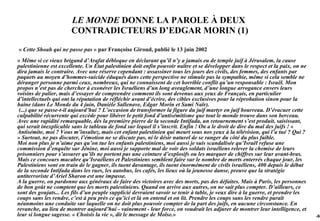 LE MONDE DONNE LA PAROLE À DEUX
                       CONTRADICTEURS D’EDGAR MORIN (1)

« Cette Shoah qui ne passe pas » par Françoise Giroud, publié le 13 juin 2002
« Même si ce vieux brigand d’Arafat débloque en déclarant qu’il n’y a jamais eu de temple juif à Jérusalem, la cause
palestinienne est excellente. Un État palestinien doit enfin pouvoir naître et se développer dans le respect et la paix, on ne
dira jamais le contraire. Avec une réserve cependant : assassiner tous les jours des civils, des femmes, des enfants par
paquets au moyen d’hommes-suicide éduqués dans cette perspective ne stimule pas la sympathie, même si cela semble ne
déranger personne parmi ceux, nombreux, qui ne connaissent de cet horrible conflit qu’un responsable : Israël. Mon
propos n’est pas de chercher à exonérer les Israéliens d’un long aveuglement, d’une longue arrogance envers leurs
voisins de palier, mais d’essayer de comprendre comment ils sont devenus aux yeux de Français, en particulier
d’intellectuels qui ont la réputation de réfléchir avant d’écrire, des cibles exclusives pour la réprobation sinon pour la
haine (dans Le Monde du 4 juin, Danièle Sallenave, Edgar Morin et Sami Naïr).
 (...) que se passe-t-il aujourd’hui ? L’occasion de transformer la figure du juif martyr en juif bourreau. D’évacuer cette
culpabilité récurrente qui excède pour libérer le petit fond d’antisémitisme que tout le monde trouve dans son berceau.
Avec une rapidité remarquable, dès la première pierre de la seconde Intifada, un retournement s’est produit, saisissant,
qui serait inexplicable sans le tableau de fond sur lequel il s’inscrit. Enfin ! On a le droit de dire du mal des juifs ! «
Antisémite, moi ? Vous m’insultez, mais cet enfant palestinien qui meurt sous nos yeux à la télévision, qui l’a tué ? Qui ?
» Surtout, ne pas discuter, l’émotion ne se discute pas, ni le désir naturel de se ranger du côté du plus faible.
Moi non plus je n’aime pas qu’on tue les enfants palestiniens, moi aussi je suis scandalisée qu’Israël refuse une
commission d’enquête sur Jénine, moi aussi je supporte mal de voir des soldats israéliens relever la chemise de leurs
prisonniers pour s’assurer qu’ils ne portent pas une ceinture d’explosifs ou les marquer de chiffres sur leur avant-bras.
Mais ce concours macabre qu’Israéliens et Palestiniens semblent faire sur le nombre de morts enterrés chaque jour, les
Palestiniens sont en train de le gagner, ils tuent davantage, ils tuent énormément de civils israéliens, 400 depuis le début
de la seconde Intifada dans les rues, les autobus, les cafés, les lieux où la jeunesse danse, preuve que la stratégie
antiterroriste d’Ariel Sharon est une impasse.
A la guerre, on pardonne aux généraux de faire des victoires avec des morts, pas des défaites. Mais à Paris, les personnes
de bon goût ne comptent que les morts palestiniens. Quand on arrive aux autres, on ne sait plus compter. D’ailleurs, ce
sont des goujats... Les fils d’un peuple supplicié devraient savoir se tenir à table, je veux dire à la guerre, et prendre les
coups sans les rendre, c’est à peu près ce qu’ici et là on entend et on lit. Prendre les coups sans les rendre paraît
néanmoins une conduite sur laquelle on ne doit plus pouvoir compter de la part des juifs, en aucune circonstance. En
revanche, au lieu de montrer aujourd’hui - vainement - leur force, on voudrait les adjurer de montrer leur intelligence, et
leur si longue sagesse. « Choisis la vie », dit le message de Moïse.»                                                            -94
 