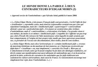 LE MONDE DONNE LA PAROLE À DEUX
              CONTRADICTEURS D’EDGAR MORIN (2)

« Apprenti sorcier de l’antisémitisme » par Sylvain Attal, publié le 4 mars 2004


« (...) Selon Edgar Morin, si des jeunes Français juifs sont persécutés, c’est là l’effet de leur
« israélisation », regrettable certes, mais dont les responsables seraient non pas ceux qui
répandent l’amalgame, mais des « intellectuels juifs » ayant troqué l’ « universalisme
abstrait » pour un « particularisme juif ». Ces jeunes ne seraient donc plus victimes
d’antisémitisme, mais d’ « anti-israélisme », et devraient, à la limite, s’en prendre sinon à
eux-mêmes, du moins à ces mêmes « intellectuels juifs » coupables de s’afficher un peu trop
aux côtés d’Israël. On retrouve là l’idée monstrueuse selon laquelle les juifs seraient, par
leur comportement, à l’origine de leur propre rejet, tandis que leurs agresseurs pourraient,
eux, se prévaloir de l’excuse des discriminations, bien réelles, dont ils sont victimes.
(...) Selon Edgar Morin, tout cela n’arriverait pas si « certains intellectuels juifs », revenus
du marxisme-léninisme ou du maoïsme de leur jeunesse, ne s’étaient pas reconvertis par
dépit dans l’ « israélisme » ou, tout simplement, « convertis à la Torah ». Rien que ça.
L’attachement à Israël, outre qu’il aurait remplacé la foi dans des idéologies totalitaires, est
décrit comme une manifestation tout aussi aliénante de nationalisme qui, si on la prend au
pied de la lettre, achèvera de convaincre les antisémites que les juifs trahissent non
seulement les valeurs universalistes, mais aussi la France. Ce raisonnement encourage tout
simplement leur rejet, donc l’antisémitisme. (...) »

                                                                                                    -95
 