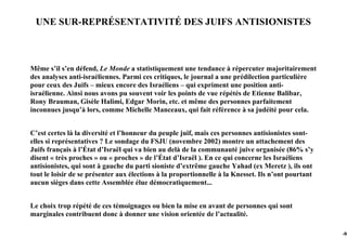 UNE SUR-REPRÉSENTATIVITÉ DES JUIFS ANTISIONISTES



Même s’il s’en défend, Le Monde a statistiquement une tendance à répercuter majoritairement
des analyses anti-israéliennes. Parmi ces critiques, le journal a une prédilection particulière
pour ceux des Juifs – mieux encore des Israéliens – qui expriment une position anti-
israélienne. Ainsi nous avons pu souvent voir les points de vue répétés de Etienne Balibar,
Rony Brauman, Gisèle Halimi, Edgar Morin, etc. et même des personnes parfaitement
inconnues jusqu’à lors, comme Michelle Manceaux, qui fait référence à sa judéité pour cela.


C’est certes là la diversité et l’honneur du peuple juif, mais ces personnes antisionistes sont-
elles si représentatives ? Le sondage du FSJU (novembre 2002) montre un attachement des
Juifs français à l’État d’Israël qui va bien au delà de la communauté juive organisée (86% s’y
disent « très proches » ou « proches » de l’État d’Israël ). En ce qui concerne les Israéliens
antisionistes, qui sont à gauche du parti sioniste d’extrême gauche Yahad (ex Meretz ), ils ont
tout le loisir de se présenter aux élections à la proportionnelle à la Knesset. Ils n’ont pourtant
aucun sièges dans cette Assemblée élue démocratiquement...


Le choix trop répété de ces témoignages ou bien la mise en avant de personnes qui sont
marginales contribuent donc à donner une vision orientée de l’actualité.

                                                                                                     -98
 