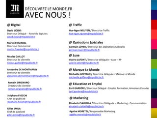DÉCOUVREZ LE MONDE.FR
                 AVEC NOUS !
@ Digital                                 @ Traffic
David LICOYS                              Hue-Ngan NGUYEN / Directrice Traffic
Directeur Délégué - Activités digitales   hue-ngan.nguyen@mpublicite.fr
david.licoys@mpublicite.fr

Martin FRAENKEL                           @ Opérations Spéciales
Directeur Commercial                      Germain LOYER / Directeur des Opérations Spéciales
martin.fraenkel@mpublicite.fr             germain.loyer@mpublicite.fr

Nicolas GAILLOT                           @ Luxe
Directeur de clientèle                    Valérie LAFONT / Directrice déléguée – Luxe – RP
nicolas.gaillot@mpublicite.fr             valerie.lafont@mpublicite.fr

Alexandre DE MONTMARIN                    @ Marque Le Monde
Directeur de clientèle
                                          Michaëlle GOFFAUX / Directrice déléguée - Marque Le Monde
alexandre.demontmarin@mpublicite.fr
                                          michaelle.goffaux@mpublicite.fr

Romain SIRIGNANO
Directeur de clientèle
                                          @ Education et Emploi
romain.sirignano@mpublicite.fr            Cyril GARDÈRE / Directeur Délégué - Emploi, Formation, Annonces Classées
                                          cyril.gardere@mpublicite.fr
Stéphane FIOCCHI
Chef de publicité                         @ Marketing
stephane.fiocchi@mpublicite.fr
                                          Elisabeth CIALDELLA / Directrice Déléguée – Marketing - Communication
                                          elisabeth.cialdella@mpublicite.fr
Gilles SMILA
Chef de publicité                         Agathe MORETTI / Responsable Marketing
gilles.smila@mpublicite.fr                agathe.moretti@mpublicite.fr
 
