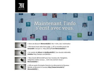 « Viens de découvrir #lemonde2012. Site + riche, clair, multimedia»
« Elle donne envie cette home page ;-). RT La nouvelle version de
lemondefr c'est par ici : http://bit.ly/fTzWA #lemonde2012 »

« Le module de #direct de #LeMonde2012. Une réussite indéniable.
#médias http://twitpic.com/8xfx9b »

« Beau boulot @lemondefr pour leur nouveau site. Navigation,
intégration médias sociaux ... bref c'est vraiment réussi !
#lemonde2012 »

« 520 ans après Christophe Colomb et sa découverte du Nouveau
Monde, je découvre le nouveau http://www.lemonde.fr/
#lemonde2012 »
 