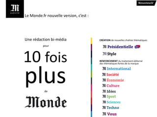 Le Monde.fr nouvelle version, c’est :




Une rédaction bi-média                  CRÉATION de nouvelles chaînes thématiques

          pour




10 fois                                 RENFORCEMENT du traitement éditorial
                                        des thématiques fortes de la marque




plus       de
 