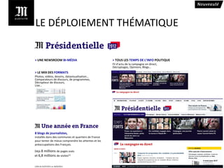 LE DÉPLOIEMENT THÉMATIQUE


> UNE NEWSROOM BI-MÉDIA                               > TOUS LES TEMPS DE L’INFO POLITIQUE
                                                      Fil d’actu de la campagne en direct,
                                                      Décryptages, Opinions, Blogs…
> LE MIX DES FORMATS
Photos, vidéos, dessins, datavisualisation…
Comparateurs de discours, de programmes,
Décrypteur de discours,
Live…




8 blogs de journalistes,
installés dans des communes et quartiers de France
pour tenter de mieux comprendre les attentes et les
préoccupations des Français.

Déjà 8 millions de pages vues
et 6,8 millions de visites(1)


(1)Xiti du 01/07/2011 au 18/03/2012
 