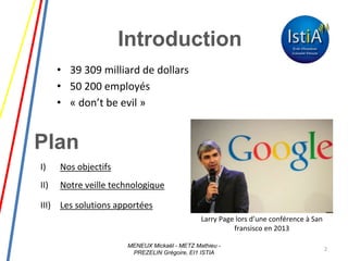 Plan
• 39 309 milliard de dollars
• 50 200 employés
• « don’t be evil »
2
Larry Page lors d’une conférence à San
fransisco en 2013
Introduction
I) Nos objectifs
II) Notre veille technologique
III) Les solutions apportées
MENEUX Mickaël - METZ Mathieu -
PREZELIN Grégoire, EI1 ISTIA
 