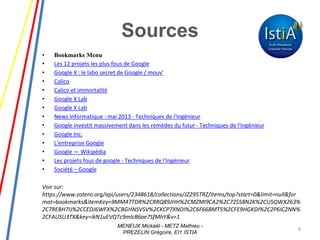Sources
• Bookmarks Menu
• Les 12 projets les plus fous de Google
• Google X : le labo secret de Google / mouv‘
• Calico
• Calico et immortalité
• Google X Lab
• Google X Lab
• News Informatique : mai 2013 - Techniques de l'Ingénieur
• Google investit massivement dans les remèdes du futur - Techniques de l'Ingénieur
• Google Inc.
• L'entreprise Google
• Google — Wikipédia
• Les projets fous de google - Techniques de l'Ingénieur
• Société – Google
Voir sur:
https://www.zotero.org/api/users/2348618/collections/JZ295TRZ/items/top?start=0&limit=null&for
mat=bookmarks&itemKey=9MM47TDR%2CRRQ89JHH%2CMZMI9CA2%2C72S58N2K%2CU5QWX263%
2C7REBH7IJ%2CCEDJ6WFX%2CBGHNSVSV%2CKCP7XNDI%2C6F668MT5%2CFE9HGKDI%2C2P6IC2NN%
2CFAUSU3TX&key=ikN1uEVQTc9mlc86ae7SfMhY&v=1
8
MENEUX Mickaël - METZ Mathieu -
PREZELIN Grégoire, EI1 ISTIA
 