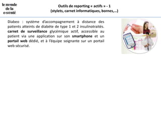 Outils de reporting « actifs » - 1
                          (stylets, carnet informatiques, bornes,…)

Diabeo : système d’accompagnement à distance des
patients atteints de diabète de type 1 et 2 insulinotraités.
carnet de surveillance glycémique actif, accessible au
patient via une application sur son smartphone et un
portail web dédié, et à l’équipe soignante sur un portail
web sécurisé.
 