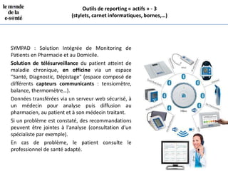 Outils de reporting « actifs » - 3
                         (stylets, carnet informatiques, bornes,…)




SYMPAD : Solution Intégrée de Monitoring de
Patients en Pharmacie et au Domicile.
Solution de télésurveillance du patient atteint de
maladie chronique, en officine via un espace
"Santé, Diagnostic, Dépistage" (espace composé de
différents capteurs communicants : tensiomètre,
balance, thermomètre…).
Données transférées via un serveur web sécurisé, à
un médecin pour analyse puis diffusion au
pharmacien, au patient et à son médecin traitant.
Si un problème est constaté, des recommandations
peuvent être jointes à l'analyse (consultation d'un
spécialiste par exemple).
En cas de problème, le patient consulte le
professionnel de santé adapté.
 