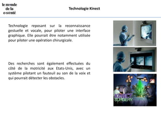 Technologie Kinect



Technologie reposant sur la reconnaissance
gestuelle et vocale, pour piloter une interface
graphique. Elle pourrait être notamment utilisée
pour piloter une opération chirurgicale.




Des recherches sont également effectuées du
côté de la motricité aux Etats-Unis, avec un
système pilotant un fauteuil au son de la voix et
qui pourrait détecter les obstacles.
 
