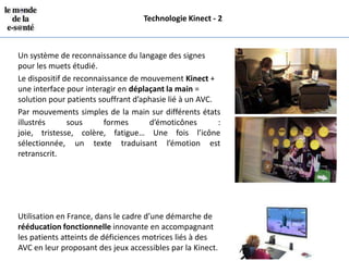 Technologie Kinect - 2



Un système de reconnaissance du langage des signes
pour les muets étudié.
Le dispositif de reconnaissance de mouvement Kinect +
une interface pour interagir en déplaçant la main =
solution pour patients souffrant d’aphasie lié à un AVC.
Par mouvements simples de la main sur différents états
illustrés      sous      formes      d’émoticônes        :
joie, tristesse, colère, fatigue… Une fois l’icône
sélectionnée, un texte traduisant l’émotion est
retranscrit.




Utilisation en France, dans le cadre d’une démarche de
rééducation fonctionnelle innovante en accompagnant
les patients atteints de déficiences motrices liés à des
AVC en leur proposant des jeux accessibles par la Kinect.
 