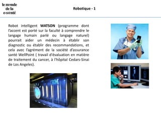 Robotique - 1



Robot intelligent WATSON (programme dont
l’accent est porté sur la faculté à comprendre le
langage humain parlé ou langage naturel)
pourrait aider un médecin à établir son
diagnostic ou établir des recommandations, et
cela avec l’agrément de la société d’assurance
santé WellPoint ( travail d'évaluation en matière
de traitement du cancer, à l'hôpital Cedars-Sinai
de Los Angeles).
 