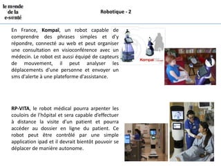 Robotique - 2


En France, Kompaï, un robot capable de
comprendre des phrases simples et d'y
répondre, connecté au web et peut organiser
une consultation en visioconférence avec un
médecin. Le robot est aussi équipé de capteurs
de mouvement, il peut analyser les
déplacements d'une personne et envoyer un
sms d'alerte à une plateforme d'assistance.




RP-VITA, le robot médical pourra arpenter les
couloirs de l’hôpital et sera capable d’effectuer
à distance la visite d’un patient et pourra
accéder au dossier en ligne du patient. Ce
robot peut être contrôlé par une simple
application ipad et il devrait bientôt pouvoir se
déplacer de manière autonome.
 