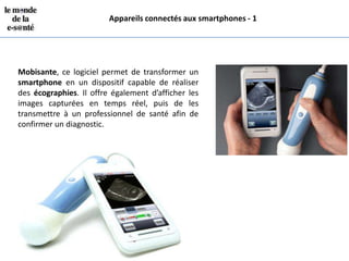 Appareils connectés aux smartphones - 1




Mobisante, ce logiciel permet de transformer un
smartphone en un dispositif capable de réaliser
des écographies. Il offre également d’afficher les
images capturées en temps réel, puis de les
transmettre à un professionnel de santé afin de
confirmer un diagnostic.
 