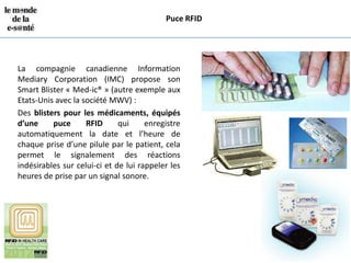 Puce RFID




La compagnie canadienne Information
Mediary Corporation (IMC) propose son
Smart Blister « Med-ic® » (autre exemple aux
Etats-Unis avec la société MWV) :
Des blisters pour les médicaments, équipés
d’une     puce      RFID      qui     enregistre
automatiquement la date et l’heure de
chaque prise d’une pilule par le patient, cela
permet le signalement des réactions
indésirables sur celui-ci et de lui rappeler les
heures de prise par un signal sonore.
 
