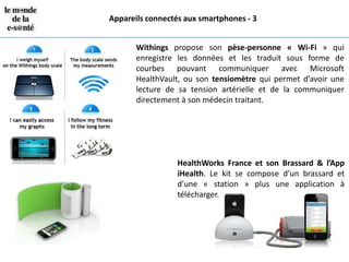 Appareils connectés aux smartphones - 3


       Withings propose son pèse-personne « Wi-Fi » qui
       enregistre les données et les traduit sous forme de
       courbes pouvant communiquer avec Microsoft
       HealthVault, ou son tensiomètre qui permet d’avoir une
       lecture de sa tension artérielle et de la communiquer
       directement à son médecin traitant.




                  HealthWorks France et son Brassard & l’App
                  iHealth. Le kit se compose d’un brassard et
                  d’une « station » plus une application à
                  télécharger.
 