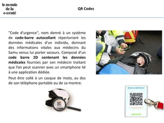 QR Codes




"Code d'urgence", nom donné à un système
de code-barre autocollant répertoriant les
données médicales d'un individu, donnant
des informations vitales aux médecins du
Samu venus lui porter secours. Composé d’un
code barre 2D contenant les données
médicales fournies par son médecin traitant
que l’on peut scanner avec un smartphone lié
à une application dédiée.
Peut être collé à un casque de moto, au dos
de son téléphone portable ou de sa montre.
 