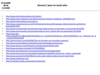 Sources / pour en savoir plus



•   http://www.informationmediary.com/med-ic
•   http://observance-medicale.over-blog.fr/article-les-blisters-intelligents--43626464.html
•   http://informationmediary.com/med-ic/
•   http://www.orange-business.com/fr/entreprise/contenus/temoignages-clients/solutions-sante/sorin-
    group/index.html
•   http://www.usinenouvelle.com/article/orange-experimente-un-pacemaker-communicant.N154923
•   http://www.usinenouvelle.com/article/orange-et-sorin-s-allient-dans-les-pacemakers.N176546
•   http://www.doc-
    center.robosoft.com/@api/deki/files/5621/=Le_num%25c3%25a9rique_d%25c3%25a9ferle_sur_l'industrie_de_la
    _sant%25c3%25a9.pdf
•   http://ownisciences.com/2010/04/22/ar-et-chirurgie-une-innovation-majeure/
•   http://www.sanofi-diabete.fr/web/telemedecine/engagement/solutions
•   http://www.voluntis.com/fr/solutions-therapeutiques/diabeo.html
•   http://www.youtube.com/watch?v=f9Y416QNZJc
•   http://www.revuetelesante.com/component/k2/itemlist/tag/calydial
•   http://www.themavision.fr/upload/docs/application/pdf/2012-02/resume_projet_sympad.pdf
•   http://www.gizmodo.fr/2012/08/16/rp-vita-robot-medical-irobot-intouch-health.html
•   http://www.mobisante.com/
•   http://matchboxmobile.com/projects/mobisante/
 