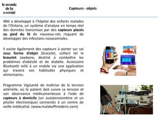 Capteurs - objets


IBM a développé à l'hôpital des enfants malades
de l'Ontario, un système d'analyse en temps réel
des données transmises par des capteurs placés
au pied du lit de nouveau-nés risquant de
développer des infections nosocomiales.

Il existe également des capteurs à porter sur soi
sous forme d’objet (bracelet, collier) tel le
bracelet Jawbone, destiné à combattre les
problèmes d’obésité et de diabète. Accessoire
Bluetooth relié à un mobile via une application
qui tracera vos habitudes physiques et
alimentaires.

Programme Vigisanté de maîtrise de la tension
artérielle, où le patient doit suivre sa tension et
son observance médicamenteuse à l’aide de
capteurs à domicile (un autotensiomètre et un
pilulier électronique) connectés à un centre de
veille médicalisé. (www.malakoffmederic.com)
 