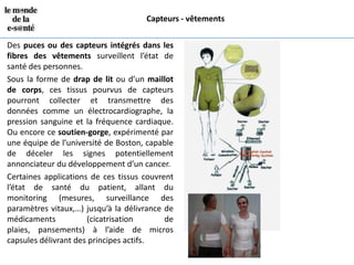 Capteurs - vêtements


Des puces ou des capteurs intégrés dans les
fibres des vêtements surveillent l’état de
santé des personnes.
Sous la forme de drap de lit ou d’un maillot
de corps, ces tissus pourvus de capteurs
pourront collecter et transmettre des
données comme un électrocardiographe, la
pression sanguine et la fréquence cardiaque.
Ou encore ce soutien-gorge, expérimenté par
une équipe de l’université de Boston, capable
de déceler les signes potentiellement
annonciateur du développement d’un cancer.
Certaines applications de ces tissus couvrent
l’état de santé du patient, allant du
monitoring (mesures, surveillance des
paramètres vitaux,…) jusqu’à la délivrance de
médicaments           (cicatrisation       de
plaies, pansements) à l’aide de micros
capsules délivrant des principes actifs.
 