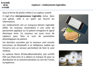 Capteurs – médicaments ingérables


Sous la forme de pilules reliées à un capteur cutané.
Il s’agit d’un microprocesseur ingérable, inclus dans
une gélule, relié à un patch qui fournit les
informations.
Les médicaments ont un marqueur-témoin ingérable
(IEM). Un receveur ressemblant à une sorte de
pansement appliqué sur le patient enregistre le signal
électrique émis. Ce receveur est aussi muni de
capteurs pour faire le suivi de paramètres
physiologiques du patient.
Les données cumulées par le receveur sont ensuite
transmises via Bluetooth à un téléphone mobile qui
l’enverra vers un serveur permettant de faire le suivi
médical.
Le système Raisin (ProteusBiomedicalInc )est certifié
FDA aux États-Unis et a obtenu la marque CE pour sa
distribution et sa commercialisation au sein de l’Union
européenne.
 