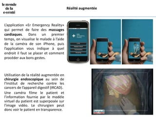 Réalité augmentée



L’application «Er Emergency Reality»
qui permet de faire des massages
cardiaques. Dans un premier
temps, on visualise le malade à l’aide
de la caméra de son iPhone, puis
l’application vous indique à quel
endroit il faut se placer et comment
procéder aux bons gestes.



Utilisation de la réalité augmentée en
chirurgie endoscopique au sein de
l’Institut de recherche contre les
cancers de l’appareil digestif (IRCAD).
Une caméra filme le patient et
l'information fournie par le modèle
virtuel du patient est superposée sur
l'image vidéo. Le chirurgien peut
donc voir le patient en transparence.
 