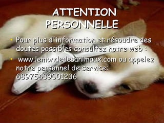 ATTENTIONATTENTION
PERSONNELLEPERSONNELLE
• Pour plus d'information et résoudre desPour plus d'information et résoudre des
doutes possibles consultez notre web :doutes possibles consultez notre web :
• www.lemondedesanimaux.com ou appelezwww.lemondedesanimaux.com ou appelez
notre personnel de service:notre personnel de service:
6897543900123668975439001236
 