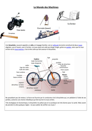 Le Monde des Machines 
Une bicyclette, souvent appelée un vélo, en langage familier, est un véhicule terrestre constitué de deux roues 
alignées, une à l'avant, une à l'arrière. La roue avant est celle qui dirige l'engin, grâce au guidon, alors que la roue 
arrière est la roue motrice, c'est-à-dire celle qui fait avancer la bicyclette. 
Ne possédant pas de moteur, la force est fournie par le conducteur de la bicyclette qui, en pédalant à l'aide de ses 
jambes, actionne une chaine métallique qui fait tourner la roue arrière. 
Très écologique et économique, la bicyclette ne pollue pas et sa pratique est très bonne pour la santé. Mais avant 
de prendre le vélo quelques règles : ne pas oublier de vérifier ses roues ! 
 