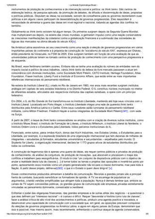 12/03/2016 :: Le Monde Diplomatique Brasil ::
http://diplomatique.org.br/print.php?tipo=ac&id=3191 3/9
instrumentos de produção de conhecimentos e de intervenção social e política: os think tanks. São centros de
elaboração teórica, de pesquisa aplicada, de promoção de debates, de difusão e disseminação de ideias, propostas
e políticas públicas. Disputam as ideias na sociedade, servem de conselheiros para os governos reorientarem suas
políticas e em alguns casos participam da desestabilização de governos progressistas. Eles respondem à
necessidade de alimentar a guerra das ideias em nível regional e nacional, tratando as agendas dos conflitos no
território.
Globalmente os think tanks existem há algum tempo. Os primeiros surgiram depois da Segunda Guerra Mundial,
mas multiplicaram­se depois, na esteira das crises mundiais, e ganharam impulso como uma reação conservadora
às crescentes manifestações da cidadania contra a globalização financeira e a submissão das sociedades às
lógicas dos mercados na última década do século XX[iv].
Na América Latina assistimos ao seu crescimento como uma reação à eleição de governos progressistas em vários
importantes países do continente e à proposta de construção do “socialismo do século XXI”, expressa por Chávez,
então presidente da Venezuela, no FSM de 2005. Eles surgiram também em função de uma avaliação de que as
universidades públicas teriam se tornado centros de produção de conhecimento com uma perspectiva progressista e
de esquerda.
No Brasil, esse fenômeno também ocorreu. Embora não se tenha uma avaliação do número de entidades nem do
impacto social e político de seus trabalhos, vários think tanks de defesa do livre mercado passaram a atuar em
consonância com diversas instituições, como Sociedade Mont Pèlerin, CATO Institute, Heritage Foundation, Atlas
Foundation, Fraser Institute, Liberty Fund e Institute of Economic Affairs, que estão entre as mais importantes
referências internacionais do pensamento neoliberal.  
Na esteira do Instituto Liberal (IL), criado no Rio de Janeiro em 1983, nos anos mais recentes surgiram institutos
análogos em capitais de seis estados brasileiros e no Distrito Federal. O IL constituiu núcleos municipais no interior
de diferentes estados, articulados aos respectivos institutos das capitais estaduais, e opera com um princípio
federativo.
Em 2004, o IL do Rio Grande do Sul transformou­se no Instituto Liberdade, mantendo até hoje seus vínculos com o
Instituto Liberal. Localizado em Porto Alegre, o Instituto Liberdade integra uma rede de quarenta think tanks
distribuídos pela América Latina e o Caribe. Entre seus curadores estão luminares do pensamento neoliberal
militante, como Milton Friedman, Friedrich Hayek e outros integrantes da Sociedade Mont Pèlerin[LM1] , com sede
na Suíça.
A partir de 2007, o leque de think tanks conservadores se ampliou com a criação de diversos outros institutos, como
o Instituto Mises Brasil, o Instituto de Formação de Líderes, o Instituto Millenium, o Instituto Liberal do Nordeste, o
Instituto Ordem Livre e o Estudantes pela Liberdade, todos parceiros institucionais do IL.
Financiado, entre outros, pelos irmãos Koch, donos das Koch Industries, nos Estados Unidos, o Estudantes para a
Liberdade, por exemplo, é a expressão brasileira de uma organização internacional que tem dezenas de milhares de
integrantes – estudantes já formados, estudantes universitários e secundaristas – espalhados pelo mundo. O
Students for Liberty, a organização internacional, declara ter 1.773 grupos ativos de estudantes distribuídos por
todos os continentes.
A construção da hegemonia não é apenas uma guerra de ideias, ela requer centros públicos e privados de produção
de conhecimento, de análise da conjuntura, de produção de inovações, que absorvam e processem o mapa dos
conflitos e trabalhem para ressignificá­los. O intuito é criar “um conjunto de dispositivos práticos com o objetivo de
anular a realidade desta luta de classes [...] é tomar todos os temas e projetos das oposições e invertê­los ponto por
ponto, apresentando essa inversão como um projeto generalizador não só para a classe dominante, mas para toda a
Nação. A partir desse projeto, define­se[LM2]  o que é o Estado e quem deve dirigi­lo”.[v]
Esses conhecimentos produzidos alimentam a batalha da comunicação. Revistas e grandes jornais são a principal
frente de combate, buscando sensibilizar os formadores de opinião. A TV se encarrega de popularizar os
argumentos, criando versões simplificadas que atingem toda a população. Nunca é demais lembrar que, embora os
canais de TV sejam concessões públicas, os grandes grupos de comunicação são empresas privadas estreitamente
vinculadas ao pensamento dominante, conservador e neoliberal.   
Enfrentar o poder das oligarquias financeiras, das grandes empresas e de outras elites dos negócios – e questionar o
que elas definem por “interesse nacional” – é custoso e difícil. Requer “desvendar a história como luta de classes”,
fazer a análise crítica de alto nível dos acontecimentos e políticas, produzir uma agenda positiva e inovadora, e
desenvolver uma capacidade de comunicação com a sociedade que, em geral, as oposições precisam conquistar.
As eleições de governos progressistas na América Latina, e agora em alguns países da Europa, demonstram que
isso é possível, mas mesmo assim, mais recentemente, enfrentando o contínuo ataque da agenda conservadora,
 