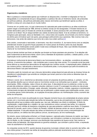 12/03/2016 :: Le Monde Diplomatique Brasil ::
http://diplomatique.org.br/print.php?tipo=ac&id=3191 4/9
esses governos perdem a popularidade e o apoio social.  
 
Organizando a resistência
Não é a pobreza e a necessidade apenas que mobilizam os despossuídos, é também a indignação em face da
desigualdade; é a compreensão de que a desigualdade e a pobreza não são um fenômeno natural, são produzidas
por políticas públicas, são políticas praticadas pelas classes dominantes que beneficiam apenas as elites; é
também a crença em uma utopia de um mundo melhor.
Vivemos em um cenário novo, no qual a democracia foi capturada pelo poder econômico e as elites econômicas
querem rasgar a Constituição de 1988, eliminar os direitos sociais por ela assegurados. O Estado transita de um
Estado democrático para um Estado de controle da sociedade. E esses processos têm uma dimensão global, não
ocorrem só no Brasil. Há um ataque também aos valores da democracia liberal. A lei de combate ao terrorismo, no
Congresso para aprovação, ataca as liberdades civis, coloca todos sob suspeita, dá ao Estado uma enorme margem
de arbítrio para criminalizar quem ele queira, para perseguir politicamente seus opositores. Não vivemos mais uma
democracia, mas ainda não sabemos que nome dar a esta nova ordem política.[vi]
Este cenário, conservador e reacionário, é dominante, mas não é monolítico. E, da mesma forma como as eleições
presidenciais levaram ao governo forças populares em muitos países da América Latina nas duas décadas
passadas, novas mobilizações sociais podem mudar essa correlação de forças. São o que Cândido Grzybowski
chama de “os movimentos irresistíveis”.  
Nunca é demais lembrar que foram as eleições que levaram as forças populares aos governos. E as eleições são
parte fundamental da democracia liberal, assim como a liberdade de expressão e protesto, o debate público, a livre
organização social e política dos cidadãos.
O arcabouço institucional da democracia liberal e seu funcionamento efetivo – as eleições, a existência de partidos
políticos, a autonomia dos poderes – são condições para o avanço das lutas sociais. E é a pressão social que pode
tornar efetivos os mecanismos democráticos de negociação dos conflitos sociais. A reapropriação pelos cidadãos do
seu sistema político, radicalizando a democracia e socializando poder, é uma proposta que parte da existência da
democracia liberal e luta para transformá­la.
“Somente a partir do momento em que o discurso democrático esteja disponível para articular as diversas formas de
resistência à subordinação é que existirão as condições que tornam possível a luta contra os diferentes tipos de
desigualdades.”[vii]
Politizar o social, isto é, transformar as demandas sociais em propostas de políticas públicas, é, portanto, um dos
dois grandes desafios que se colocam para os movimentos sociais e as instituições que os apoiam – sindicatos,
associações, ONGs, entidades, redes e fóruns de vários tipos. A descoberta de que os problemas vividos na vida
privada são problemas coletivos e requerem soluções coletivas é crucial. É a passagem da esfera da vida privada
para a esfera da vida pública. Emprego, saúde, educação, transportes coletivos, moradia, segurança e recentemente
o fornecimento de água são demandas sociais que se politizaram e abrem espaço para mobilizações sociais, como
as recentes greves contra demissões, as ocupações de escolas públicas e as manifestações contra o aumento das
tarifas de transportes.
Junho de 2013 é um marco da politização do social. Naquele momento houve uma solidariedade de amplos setores
sociais com o movimento pela redução das tarifas de transportes, que se deu principalmente em reação à violenta
repressão policial que se abateu sobre aqueles que, nas ruas, defendiam seu direito à mobilidade. O direito de
manifestação, a legitimidade de o cidadão ir às ruas mostrando­se contra o aumento das tarifas, foi o elemento
unificador que levou milhões de brasileiros e brasileiras às ruas para protestar e reafirmar esse direito. O Congresso
Nacional foi cercado, assim como o Palácio do Planalto; milhões de pessoas saíram às ruas em dezenas de
cidades brasileiras. A luta pela redução das tarifas se transformou em uma luta contra a mercantilização dos
serviços públicos, em defesa dos bens públicos comuns, da democracia, da livre manifestação.
No entanto, essas mobilizações enfrentam um Estado repressor, capturado pelos interesses do capital, que nega o
diálogo, que não se dispõe a negociar e a fazer concessões, que criminaliza e combate os movimentos sociais, que
não se dispõe, ou não consegue, promover uma distribuição mais equitativa da riqueza social. Sem isentar os
demais entes da federação, são especialmente os governos estaduais, que controlam a polícia militar, a expressão
maior do autoritarismo e da repressão.
As conquistas sociais de 2013, quando dezenas de governos municipais voltaram atrás no aumento das tarifas, são
uma vitória pontual. O aumento nas tarifas de transportes públicos praticado recentemente levou os jovens e
 