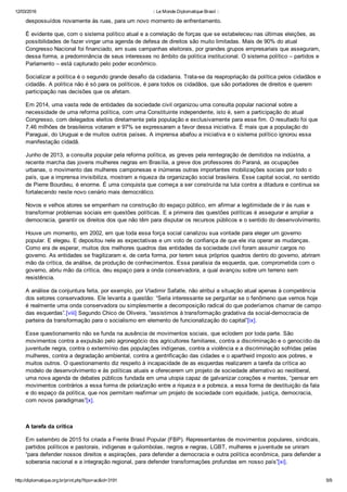 12/03/2016 :: Le Monde Diplomatique Brasil ::
http://diplomatique.org.br/print.php?tipo=ac&id=3191 5/9
despossuídos novamente às ruas, para um novo momento de enfrentamento.
É evidente que, com o sistema político atual e a correlação de forças que se estabeleceu nas últimas eleições, as
possibilidades de fazer vingar uma agenda de defesa de direitos são muito limitadas. Mais de 90% do atual
Congresso Nacional foi financiado, em suas campanhas eleitorais, por grandes grupos empresariais que asseguram,
dessa forma, a predominância de seus interesses no âmbito da política institucional. O sistema político – partidos e
Parlamento – está capturado pelo poder econômico.  
Socializar a política é o segundo grande desafio da cidadania. Trata­se da reapropriação da política pelos cidadãos e
cidadãs. A política não é só para os políticos, é para todos os cidadãos, que são portadores de direitos e querem
participação nas decisões que os afetam.
Em 2014, uma vasta rede de entidades da sociedade civil organizou uma consulta popular nacional sobre a
necessidade de uma reforma política, com uma Constituinte independente, isto é, sem a participação do atual
Congresso, com delegados eleitos diretamente pela população e exclusivamente para esse fim. O resultado foi que
7,46 milhões de brasileiros votaram e 97% se expressaram a favor dessa iniciativa. É mais que a população do
Paraguai, do Uruguai e de muitos outros países. A imprensa abafou a iniciativa e o sistema político ignorou essa
manifestação cidadã.
Junho de 2013, a consulta popular pela reforma política, as greves pela reintegração de demitidos na indústria, a
recente marcha das jovens mulheres negras em Brasília, a greve dos professores do Paraná, as ocupações
urbanas, o movimento das mulheres camponesas e inúmeras outras importantes mobilizações sociais por todo o
país, que a imprensa invisibiliza, mostram a riqueza da organização social brasileira. Esse capital social, no sentido
de Pierre Bourdieu, é enorme. É uma conquista que começa a ser construída na luta contra a ditadura e continua se
fortalecendo neste novo cenário mais democrático.
Novos e velhos atores se empenham na construção do espaço público, em afirmar a legitimidade de ir às ruas e
transformar problemas sociais em questões políticas. E a primeira das questões políticas é assegurar e ampliar a
democracia, garantir os direitos dos que não têm para disputar os recursos públicos e o sentido do desenvolvimento.
Houve um momento, em 2002, em que toda essa força social canalizou sua vontade para eleger um governo
popular. E elegeu. E depositou nele as expectativas e um voto de confiança de que ele iria operar as mudanças.
Como era de esperar, muitos dos melhores quadros das entidades da sociedade civil foram assumir cargos no
governo. As entidades se fragilizaram e, de certa forma, por terem seus próprios quadros dentro do governo, abriram
mão da crítica, da análise, da produção de conhecimentos. Essa paralisia da esquerda, que, comprometida com o
governo, abriu mão da crítica, deu espaço para a onda conservadora, a qual avançou sobre um terreno sem
resistência.  
A análise da conjuntura feita, por exemplo, por Vladimir Safatle, não atribui a situação atual apenas à competência
dos setores conservadores. Ele levanta a questão: “Seria interessante se perguntar se o fenômeno que vemos hoje
é realmente uma onda conservadora ou simplesmente a decomposição radical do que poderíamos chamar de campo
das esquerdas”.[viii] Segundo Chico de Oliveira, “assistimos à transformação gradativa da social­democracia de
parteira da transformação para o socialismo em elemento de funcionalização do capital”[ix]. 
Esse questionamento não se funda na ausência de movimentos sociais, que eclodem por toda parte. São
movimentos contra a expulsão pelo agronegócio dos agricultores familiares, contra a discriminação e o genocídio da
juventude negra, contra o extermínio das populações indígenas, contra a violência e a discriminação sofridas pelas
mulheres, contra a degradação ambiental, contra a gentrificação das cidades e o apartheid imposto aos pobres, e
muitos outros. O questionamento diz respeito à incapacidade de as esquerdas realizarem a tarefa da crítica ao
modelo de desenvolvimento e às políticas atuais e oferecerem um projeto de sociedade alternativo ao neoliberal,
uma nova agenda de debates públicos fundada em uma utopia capaz de galvanizar corações e mentes, “pensar em
movimentos contrários a essa forma de polarização entre a riqueza e a pobreza, a essa forma de destituição da fala
e do espaço da política, que nos permitam reafirmar um projeto de sociedade com equidade, justiça, democracia,
com novos paradigmas”[x].
 
A tarefa da crítica
Em setembro de 2015 foi criada a Frente Brasil Popular (FBP). Representantes de movimentos populares, sindicais,
partidos políticos e pastorais, indígenas e quilombolas, negros e negras, LGBT, mulheres e juventude se uniram
“para defender nossos direitos e aspirações, para defender a democracia e outra política econômica, para defender a
soberania nacional e a integração regional, para defender transformações profundas em nosso país”[xi].
 