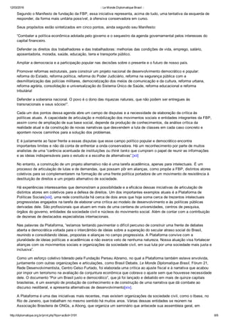 12/03/2016 :: Le Monde Diplomatique Brasil ::
http://diplomatique.org.br/print.php?tipo=ac&id=3191 6/9
Segundo o Manifesto de fundação da FBP, essa iniciativa representa, acima de tudo, uma tentativa da esquerda de
responder, da forma mais unitária possível, à ofensiva conservadora em curso.
Seus propósitos estão sintetizados em cinco pontos, ainda segundo seu Manifesto:
“Combater a política econômica adotada pelo governo e o sequestro da agenda governamental pelos interesses do
capital financeiro.
Defender os direitos dos trabalhadores e das trabalhadoras: melhorias das condições de vida, emprego, salário,
aposentadoria, moradia, saúde, educação, terra e transporte público.
Ampliar a democracia e a participação popular nas decisões sobre o presente e o futuro de nosso país.
Promover reformas estruturais, para construir um projeto nacional de desenvolvimento democrático e popular:
reforma do Estado, reforma política, reforma do Poder Judiciário, reforma na segurança pública com a
desmilitarização das polícias militares, democratização dos meios de comunicação e da cultura, reforma urbana,
reforma agrária, consolidação e universalização do Sistema Único de Saúde, reforma educacional e reforma
tributária!
Defender a soberania nacional. O povo é o dono das riquezas naturais, que não podem ser entregues às
transnacionais e seus sócios!”.
Cada um dos pontos dessa agenda abre um campo de disputas e a necessidade de elaboração da crítica às
políticas atuais. A capacidade de articulação e mobilização dos movimentos sociais e entidades integrantes da FBP,
assim como de ampliação de sua base social, depende da produção de conhecimentos, da análise crítica da
realidade atual e da construção de novas narrativas que desvendem a luta de classes em cada caso concreto e
apontem novos caminhos para a solução dos problemas. 
E é justamente ao fazer frente a essas disputas que esse campo político popular e democrático encontra
importantes limites e não dá conta de enfrentar a onda conservadora. Há um reconhecimento por parte de muitos
analistas de uma “carência acentuada de instituições ou think tanks que cumpram o papel de reunir as informações
e as ideias indispensáveis para o estudo e a escolha de alternativas”.[xii]
No entanto, a construção de um projeto alternativo não é uma tarefa acadêmica, apenas para intelectuais. É um
processo de articulação de lutas e de demandas, que possam pôr em alianças, como propõe a FBP, distintos atores
coletivos para se complementarem na formação de uma frente política portadora de um movimento de resistência à
destituição de direitos e um projeto alternativo de sociedade. 
Há experiências interessantes que demonstram a possibilidade e a eficácia dessas iniciativas de articulação de
distintos atores em coletivos para a defesa de direitos. Um dos importantes exemplos atuais é a Plataforma de
Políticas Sociais[xiii], uma rede constituída há cerca de dois anos que hoje soma cerca de trezentos intelectuais
progressistas engajados na tarefa de elaborar uma crítica ao modelo de desenvolvimento e às políticas públicas
derivadas dele. São profissionais que atuam em mais de uma centena de universidades, centros de pesquisa,
órgãos do governo, entidades da sociedade civil e núcleos do movimento social. Além de contar com a contribuição
de dezenas de destacados especialistas internacionais.
Nas palavras da Plataforma, “estamos tentando pavimentar o difícil percurso de construir uma frente de debates
aberta e democrática voltada para o intercâmbio de ideias sobre a superação do secular atraso social do Brasil,
reunindo e consolidando ideias, propostas e alianças no campo progressista. A Plataforma convive com a
pluralidade de ideias políticas e acadêmicas e não exerce veto de nenhuma natureza. Nossa atuação visa fortalecer
alianças com os movimentos sociais e organizações da sociedade civil, em sua luta por uma sociedade mais justa e
inclusiva”.
Como um esforço coletivo liderado pela Fundação Perseu Abramo, no qual a Plataforma também esteve envolvida,
juntamente com outras organizações e articulações, como Brasil Debate, Le Monde Diplomatique Brasil, Fórum 21,
Rede Desenvolvimentista, Centro Celso Furtado, foi elaborada uma crítica ao ajuste fiscal e à narrativa que acabou
por impor um terrorismo na avaliação da conjuntura econômica que cobrava o ajuste sem que houvesse necessidade
dele. O documento “Por um Brasil justo e democrático”, que já foi lançado e debatido em mais de quinze capitais
brasileiras, é um exemplo de produção de conhecimento e de construção de uma narrativa que dá combate ao
discurso neoliberal, e apresenta alternativas de desenvolvimento[xiv].
A Plataforma é uma das iniciativas mais recentes, mas existem organizações da sociedade civil, como o Ibase, no
Rio de Janeiro, que trabalham no mesmo sentido há muitos anos. Várias dessas entidades se reúnem na
Associação Brasileira de ONGs, a Abong, que organiza um seminário que antecede sua assembleia geral, em
 