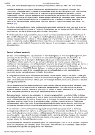 12/03/2016 :: Le Monde Diplomatique Brasil ::
http://diplomatique.org.br/print.php?tipo=ac&id=3191 7/9
março, com o tema de como organizar a resistência para a defesa de direitos e a defesa dos bens comuns.
“O Ibase se pensa mais como ator na sociedade civil, autônomo e público, do que como instituição. Seu
compromisso intelectual e prático fundante e sempre renovado é pela radicalização da democracia como modo de
vida em sociedade. Define sua missão como de uma organização de cidadania ativa, que produz e formula
conhecimentos, análises, questões e propostas como argumentos para a ação democrática transformadora. Seu
campo prioritário de ação é o espaço público. Analisar e propor, debater e agir, trabalhar em rede e construir fóruns
coletivos, tudo visando movimentos políticos e culturais irresistíveis, que tenham os direitos, a cidadania, a
democracia e a sustentabilidade socioambiental como suas agendas, é o rumo que orienta o Ibase desde a sua
fundação.”[xv]
Os esforços de articulação desse capital social existente na sociedade brasileira têm ainda mais razão de ser por
conta da desconstrução programática do Partido dos Trabalhadores, que nas décadas de 1980 e 1990 foi o espaço
de confluência e articulação desse campo político popular e democrático.
A inflexão neoliberal do atual governo Dilma, capturado pelo poder econômico depois de ter ganho as eleições de
2014 com 54 milhões de votos e um programa de transformação social, distanciou do governo e do PT milhões de
eleitores, mas especialmente centenas de milhares de pessoas comprometidas com uma visão de transformação
social com inspiração socialista. São justamente os mais críticos, os mais necessários para enfrentar a guerra das
ideias e o pensamento neoliberal. Eles existem e estão à procura de alternativas para se engajarem em coletivos de
defesa de direitos.
 
Tecendo os fios da resistência
Em meio a toda essa luta política a que se assiste no plano do Congresso, da mídia e dos partidos políticos, torna­
se menos visível a fermentação na sociedade de uma crescente insatisfação popular. Os altos índices de
reprovação do governo e do desempenho do Congresso são apenas um de muitos indicadores. Muitas
manifestações eclodem localmente, sem que a imprensa dê notícia. É a violenta repressão policial contra as
mobilizações mais expressivas, como a luta atual contra o aumento das tarifas do transporte público, que provoca a
solidariedade da sociedade para com os manifestantes. No que essa insatisfação vai dar não se sabe, é o
imponderável. Mas Junho de 2013 não está tão longe e os problemas não fizeram mais do que se agravar. E Junho
traz como experiência a ação direta, a ocupação das ruas, a mobilização da juventude, a politização dos
movimentos sociais, a pressão sobre as instituições democráticas.   
A cartografia dos conflitos mostra a cidadania mobilizada em variadas frentes: a disputa pelo direito à cidade, pelo
direito à terra, pelo direito ao trabalho, contra as discriminações de todo gênero, pela preservação do meio ambiente,
contra a mercantilização dos serviços públicos, pela universalização da saúde, da educação, pelo acesso à cultura,
pela segurança pública etc.
Há uma diversidade de novos e velhos atores que ocupam o espaço público e apresentam suas demandas e seus
questionamentos. Mobilizados por questões específicas, eles expressam a capacidade de organização e de
expressão autônoma de atores coletivos na cena pública. E o Brasil se destaca pela riqueza de sua organização
social, pela grande quantidade de associações e entidades de defesa de direitos.
Esse capital social é o conjunto das associações de moradores, grupos de teatro na periferia, ONGs, sindicatos,
associações profissionais, organizações de base de igrejas, movimentos de moradia, saraus da periferia e inúmeras
outras iniciativas de criação de coletivos diversos, como os feministas, do movimento negro, que, em conjunturas
particulares, se somam, criam formas de articulação, ampliam e politizam o questionamento do Estado e das
políticas que este pratica. São frentes de resistência à destituição de direitos que, por exemplo, lutam contra as
privatizações, as quais sacrificam conquistas e bens públicos comuns em favor dos interesses do mercado.
A luta por direitos é também a luta contra a desigualdade e requer narrativas que desvendem as formas de
exploração e opressão e tornem ilegítimas as políticas promotoras da desigualdade. Mas não bastam as denúncias;
essas mobilizações precisam também trazer a público propostas afirmativas para a reconstrução de uma área social
específica, como é o caso da tarifa zero nas mobilizações contra o aumento das tarifas. A disputa pelos recursos e
por novas políticas públicas é uma disputa concreta, ponto a ponto, que precisa de alternativas concretas para
contrapor a lógica dos direitos à lógica do mercado. 
No caso da tarifa zero, não se trata de negociar apenas um valor menor para a tarifa, e sim de estimular o imaginário
social com uma proposta que subverte o quadro institucional e apresenta uma ruptura: contrapõe a defesa de bens
públicos comuns à lógica dos serviços públicos como mercadoria.
 