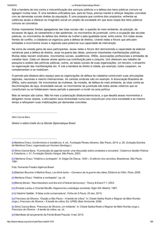12/03/2016 :: Le Monde Diplomatique Brasil ::
http://diplomatique.org.br/print.php?tipo=ac&id=3191 8/9
Sob a bandeira de luta contra a mercantilização dos serviços públicos e a defesa dos bens públicos comuns se
agregam muitas lutas. É uma bandeira unificadora que, para ter força, precisa manter e reforçar relações concretas
com as demandas sociais diretas da população. É uma proposta que combina dois propósitos: enfrentar as
carências atuais e oferecer ao imaginário social um projeto de sociedade em que essa utopia dos bens públicos
comuns se concretize. 
Outras importantes frentes agregadoras das lutas sociais são: a questão do meio ambiente, da poluição, da
escassez de água, do saneamento e das epidemias; os movimentos de juventude, como a ocupação das escolas
públicas; os movimentos de defesa dos direitos da mulher e pela igualdade racial, entre outros. Em todas essas
frentes de conflito, a cidadania se organizou para a defesa de direitos, criando redes e fóruns que articulam
entidades e movimentos locais e regionais para potenciar sua capacidade de intervenção.
Na soma da variada gama de seus participantes, essas redes e fóruns têm demonstrado a capacidade de elaborar
narrativas para a defesa de direitos, atuar na guerra das ideias, promover importantes manifestações públicas.
Muitas delas reúnem sindicatos, movimentos sociais, acadêmicos, ONGs, associações profissionais e entidades de
variados tipos. Cada um desses atores aporta sua contribuição para o conjunto. Uns oferecem seu trabalho de
pesquisa e análise das políticas públicas; outros, as bases sociais de suas organizações; um terceiro, o empenho
na organização das manifestações etc. E sob a bandeira do direito à cidade, por exemplo, todos cooperam, se
complementam e se mobilizam.
O período pós­ditadura abriu espaço para as organizações de defesa da cidadania construírem suas articulações
regionais, nacionais e mesmo internacionais. As centrais sindicais são um exemplo. A Associação Brasileira de
ONGs, outro exemplo. Os movimentos de mulheres, de moradia, de defesa do meio ambiente, as lutas contra as
discriminações de raça, diversidade sexual, os movimentos de juventude são todos atores coletivos que se
constituíram ou se fortaleceram nesse período e passaram a incidir na cena política.
Mas os tempos são outros. Não há mais a polarização ditadura­democracia, o que desafia esses movimentos a
abrigarem novas utopias, a articularem essa diversidade numa luta conjunta por uma nova sociedade e ao mesmo
tempo a reforçarem suas mobilizações por demandas concretas.
 
Silvio Caccia Bava
Diretor e editor­chefe do Le Monde Diplomatique Brasil
[i] Marilena Chauí, Conformismo e resistência, 4. ed., Fundação Perseu Abramo, São Paulo, 2014, p. 26. (Coleção Escritos
de Marilena Chauí, organizada por Homero Santiago.)
[ii] Silvio Caccia Bava, “A produção da agenda social: uma discussão sobre contextos e conceitos”, Cadernos Gestão Pública
e Cidadania, v. 31, Fundação Getulio Vargas, São Paulo, 2003. 
[iii] Marilena Chauí, “História a contrapelo”. In: Edgar De Decca, 1930 – O silêncio dos vencidos, Brasiliense, São Paulo,
1981.
Foto: Fernando Frasão/ Agência Brasil
[iv]Stephen Boucher e Martine Royo, Les think tanks – Cerveaux de la guerre des idées, Éditions du Félin, Paris, 2009.
[v] Marilena Chauí, “História a contrapelo”, op. cit.
[vi]Wendy Brown, “Neo­liberalism and the end of liberal democracy”, Theory & Event 7:1, 2003.
[vii] Ernesto Laclau e Chantal Mouffe, Hegemonía y estrategia socialista, Siglo XXI, Madrid, 1987.
[viii] Vladimir Safatle, “A falsa onda conservadora”, Folha de S.Paulo, 25 dez. 2015.
[ix] Francisco de Oliveira, “Oração a São Paulo – A tarefa da crítica”. In: Cibele Saliba Rizek e Wagner de Melo Romão
(orgs.), Francisco de Oliveira – A tarefa da crítica, Ed. UFMG, Belo Horizonte, 2006.
[x] Silvio Caccia Bava, “Francisco de Oliveira, um militante”. In: Cibele Saliba Rizek e Wagner de Melo Romão (orgs.),
Francisco de Oliveira – A tarefa da crítica, op. cit.
[xi] Manifesto de lançamento da Frente Brasil Popular, 9 set. 2015.
 