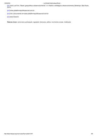 12/03/2016 :: Le Monde Diplomatique Brasil ::
http://diplomatique.org.br/print.php?tipo=ac&id=3191 9/9
[xii] José Luís Fiori, “Brasil: geopolítica e desenvolvimento”. In: História, estratégia e desenvolvimento, Boitempo, São Paulo,
2014.
[xiii] www.plataformapoliticasocial.com.br
[xiv] Ver o documento em www.plataformapoliticasocial.com.br
[xv] www.ibase.br
Palavras chave: cemocracia, participação, regulação, interesses, política, movimentos sociais, mobilização
 
 