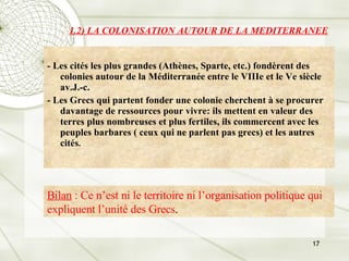 1.2) LA COLONISATION AUTOUR DE LA MEDITERRANEE - Les cités les plus grandes (Athènes, Sparte, etc.) fondèrent des colonies autour de la Méditerranée entre le VIIIe et le Ve siècle av.J.-c. - Les Grecs qui partent fonder une colonie cherchent à se procurer davantage de ressources pour vivre: ils mettent en valeur des terres plus nombreuses et plus fertiles, ils commercent avec les peuples barbares ( ceux qui ne parlent pas grecs) et les autres cités . Bilan  : Ce n’est ni le territoire ni l’organisation politique qui expliquent l’unité des Grecs . 