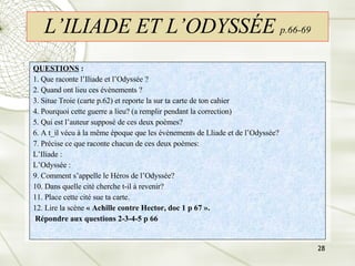 L’ILIADE ET L’ODYSSÉE   p.66-69 QUESTIONS  : 1. Que raconte l’Iliade et l’Odyssée ?  2. Quand ont lieu ces évènements ? 3. Situe Troie (carte p.62) et reporte la sur ta carte de ton cahier 4. Pourquoi cette guerre a lieu? (a remplir pendant la correction) 5. Qui est l’auteur supposé de ces deux poèmes? 6. A t_il vécu à la même époque que les évènements de Lliade et de l’Odyssée? 7. Précise ce que raconte chacun de ces deux poèmes: L’Iliade : L’Odyssée : 9. Comment s’appelle le Héros de l’Odyssée? 10. Dans quelle cité cherche t-il à revenir? 11. Place cette cité sue ta carte. 12. Lire la scène  « Achille contre Hector, doc 1 p 67 ». Répondre aux questions 2-3-4-5 p 66 