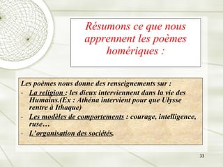 Résumons ce que nous apprennent les poèmes homériques : Les poèmes nous donne des renseignements sur : La religion  : les dieux interviennent dans la vie des Humains.(Ex : Athéna intervient pour que Ulysse rentre à Ithaque) Les modèles de comportements  : courage, intelligence, ruse… L’organisation des sociétés . 