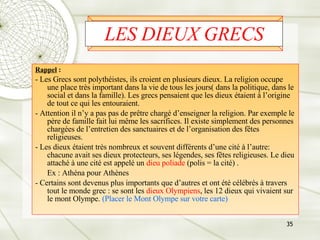 LES DIEUX GRECS Rappel  : - Les Grecs sont polythéistes, ils croient en plusieurs dieux. La religion occupe une place très important dans la vie de tous les jours( dans la politique, dans le social et dans la famille). Les grecs pensaient que les dieux étaient à l’origine de tout ce qui les entouraient.  - Attention il n’y a pas pas de prêtre chargé d’enseigner la religion. Par exemple le père de famille fait lui même les sacrifices. Il existe simplement des personnes chargées de l’entretien des sanctuaires et de l’organisation des fêtes religieuses. - Les dieux étaient très nombreux et souvent différents d’une cité à l’autre: chacune avait ses dieux protecteurs, ses légendes, ses fêtes religieuses. Le dieu attaché à une cité est appelé un  dieu poliade  (polis = la cité) .  Ex : Athéna pour Athènes - Certains sont devenus plus importants que d’autres et ont été célébrés à travers tout le monde grec : se sont les  dieux Olympiens , les 12 dieux qui vivaient sur le mont Olympe.  (Placer le Mont Olympe sur votre carte) 
