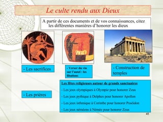 Le culte rendu aux Dieux A partir de ces documents et de vos connaissances, citez les différentes manières d’honorer les dieux  - Les sacrifices - Verser du vin sur l’autel : les libations - Construction de temples Les fêtes religieuses autour de grands sanctuaires - Les jeux olympiques à Olympie pour honorer Zeus - Les jeux pythique à Delphes pour honorer Apollon - Les jeux isthmique à Corinthe pour honorer Poséidon - Les jeux néméens à Némée pour honorer Zeus - Les prières 