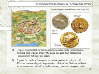 Je compare des documents et je rédige une phrase D’après le document sur les monnaies grecques existe t-il une même monnaie pour tous les grecs ? Qu’est ce que cela nous apprend sur l’organisation politique des grecs? A partir de ces deux documents de la carte p.61 et de la leçon p.65, décris en quelques lignes l’organisation politique des Grecs en utilisant les mots suivants : cités-Etat, indépendantes, monnaie, acropole, unité. Monnaies grecques (IVème avant notre ère) 