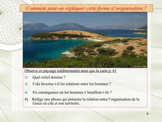 Comment peut-on expliquer cette forme d’organisation ? Observe ce paysage méditerranéen ainsi que la carte p. 61 Quel relief domine ?  Cela favorise t-il les relations entre les hommes ? En conséquence où les hommes s’installent t-ils ?   4)  Rédige une phrase qui présente la relation entre l’organisation de la Grèce en cité et son territoire. 