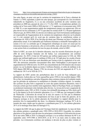 2
Source: https://www.sciencesetavenir.fr/nature-environnement/climat/selon-le-giec-le-changement-
climatique-s-accelere-est-irreversible-mais-peut-etre-corrige_156431
Sur cette figure, on peut voir que la variation de température de la Terre a diminué de
l'année 1 à 1850, cependant, à partir de cette époque, qui correspond à la 1ère révolution
industrielle en Angleterre, il y a eu une croissance accélérée de cette variation sans
précédent en 2000 ans, passant de zéro à 1,1 °C d'ici 2020 . La température globale à la
surface de la Terre entre 2000 et 2020 était de 1,1 °C supérieure à la moyenne entre 1850
et 1900. Il y a une augmentation rapide des températures jamais vue auparavant. Elle est
plus élevée sur les continents (1,59 °C) que dans les océans (0,88 °C). On peut également
observer que, de 1850 à 2020, il a été mis en évidence que l'activité humaine (anthropique)
est responsable de l'augmentation de la variation de température observée sur la planète
car il a été constaté qu'il n'y avait pas de variation dans la contribution solaire et
volcanique de 1850 à 2020. Il ne fait plus de doute que l'Homme est bien à l'origine du
phénomène actuel. Il est indéniable que l'influence humaine a réchauffé l'atmosphère, les
océans et le sol. La certitude que le changement climatique en cours est causé par les
émissions humaines a été prouvée, elle est irréversible, mais elle peut être corrigée s'il y
a une action forte et coordonnée de tous les pays du monde, selon le GIEC.
Selon le GIEC, au cours de la dernière décennie, tous les records d'émissions de gaz à
effet de serre d'origine humaine ont été battus. Les concentrations ont continué
d'augmenter. En 2019, il était de 410 parties par million (ppm) pour le CO2, de 1866
parties par milliard (ppb) pour le méthane (CH4) et de 332 ppb pour les oxydes d'azote
(N20). 56 % de ces émissions sont absorbées par l'océan et par la végétation et les sols.
44% des émissions annuelles s'accumulent donc dans l'atmosphère et provoquent une
augmentation de l'effet de serre. En 2019, les concentrations de CO2 étaient à des niveaux
jamais vus sur la planète depuis au moins 2 millions d'années, et celles de méthane et de
N2O depuis 800 000 ans. Depuis 1750, les niveaux de CO2 ont augmenté de 47 %, le
méthane de 156 % et le N2O de 23 %.
Le rapport du GIEC pointe des perturbations dans le cycle de l'eau indiquant que,
globalement, il pleut plus sur Terre aujourd'hui qu'en 1950 et s'est accéléré depuis 1980.
De ce fait, les inondations sont plus fréquentes dans certaines régions de la planète tandis
que les périodes de sécheresse se multiplient et s'étendre à d'autres régions. Le nombre
des cyclones les plus forts a augmenté au cours des quatre dernières décennies, mais il
n'est pas certain que leur nombre total augmentera. Dans le Pacifique Nord, ces tempêtes
se produisent maintenant à des latitudes plus élevées. Le niveau de la mer a augmenté de
20 centimètres entre 1901 et 2018. L'océan s'est réchauffé davantage au XXe siècle qu'il
ne l'a fait depuis la fin de la dernière glaciation, il y a 11 000 ans, qui marquait le début
de l'Holocène. L'élévation du niveau de la mer est causée à la fois par la dilatation
thermique due à la hausse des températures de l'eau et par la fonte des glaciers, de la
banquise arctique et de la calotte glaciaire du Groenland. Le rapport détaille pour la
première fois la responsabilité des deux. La dilatation thermique explique 50 % de la
montée des mers, tandis que les glaciers y contribuent pour 22 %, les calottes glaciaires
20 % et le stockage d'eau dans les barrages 8 %.
Le rapport du GIEC dit que la glace de l'Arctique fond très rapidement. Le taux de fonte
des calottes polaires a quadruplé entre 1992-1999 et 2010-2019. Ensemble, les calottes
glaciaires et les glaciers sont devenus les principaux contributeurs à l'élévation du niveau
de la mer entre 2006 et 2018. La banquise arctique a vu sa surface diminuer de 40 % en
septembre entre 1979-1988 et 2010-2019, et de 10 % en mars entre la même deux
périodes. Les événements extrêmes ont tendance à devenir de plus en plus violents et
 
