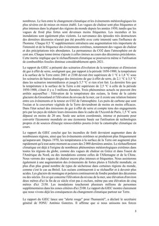 3
nombreux. Le lien entre le changement climatique et les événements météorologiques les
plus sévères est de mieux en mieux établi. Les vagues de chaleur sont plus fréquentes et
plus intenses dans la plupart des régions du monde depuis les années 1950, tandis que les
vagues de froid plus fortes sont devenues moins fréquentes. Les incendies et les
inondations sont également plus violents. La survenance des épisodes très destructeurs
des dernières décennies n'aurait pas été possible avec cette intensité sans l'influence de
l'homme. Chaque 0,5 °C supplémentaire entraînera une augmentation très importante de
l'intensité et de la fréquence des événements extrêmes, notamment des vagues de chaleur
et des précipitations très abondantes. La permanence du CO2 dans l'atmosphère est de
cent ans. Chaque tonne émise s'ajoute à celles émises au cours des décennies précédentes.
Cette inertie implique que le réchauffement climatique se poursuivra même si l'utilisation
de combustibles fossiles diminue considérablement après 2021.
Le rapport du GIEC a présenté des scénarios d'évolution de la température et d'émission
de gaz à effet de serre, soulignant que, par rapport à la période 1850-1900, la température
à la surface de la Terre entre 2081 et 2100 devrait être supérieure de 1 °C à 1,8 °C sous
les scénarios de baisse drastique des émissions de gaz à effet de serre, de 2,1 °C à 3,5 °C
dans les scénarios intermédiaires et jusqu'à 5,7 °C si rien n'est fait. La dernière fois que
la température à la surface de la Terre a été supérieure de 2,5 °C à celle de la période
1850-1900, c'était il y a 3 millions d'années. Trois phénomènes actuels ne peuvent être
arrêtés aujourd'hui : l'élévation de la température des océans, la fonte de la calotte
glaciaire du Groenland et l'élévation du niveau de la mer, car il existe une relation linéaire
entre ces événements et la teneur en CO2 de l'atmosphère. Les puits de carbone que sont
l'océan et la couverture végétale de la Terre deviendront de moins en moins efficaces.
Dans l'état actuel des émissions de gaz à effet de serre et compte tenu des engagements
pris par les pays de réduire leurs émissions dans le cadre de l'Accord de Paris, 1,5 °C sera
dépassé en moins de 20 ans. Seule une action coordonnée, intense et puissante pour
convertir l'économie mondiale en une économie basée sur l'utilisation de technologies
propres et de sources d'énergie renouvelables pourra éviter la catastrophe climatique en
cours.
Le rapport du GIEC conclut que les incendies de forêt devraient augmenter dans de
nombreuses régions, ainsi que les événements extrêmes se produiront plus fréquemment
qu'auparavant. Depuis 1970, les températures à la surface de la Terre ont augmenté plus
rapidement qu'à tout autre moment au cours des 2 000 dernières années. Le réchauffement
climatique est déjà à l'origine de nombreux phénomènes météorologiques extrêmes dans
toutes les régions du globe, comme des vagues de chaleur en Grèce et dans l'ouest de
l'Amérique du Nord, ou des inondations comme celles de l'Allemagne et de la Chine.
Nous verrons des vagues de chaleur encore plus intenses et fréquentes. Nous assisterons
également à une augmentation des événements de fortes pluies à l'échelle mondiale, en
plus d'un plus grand nombre de types de sécheresse dans certaines régions du monde,
comme c'est le cas au Brésil. Les océans continueront à se réchauffer et à devenir plus
acides. Les glaciers de montagne et polaires continueront de fondre pendant des décennies
ou des siècles. En ce qui concerne l'élévation du niveau de la mer, une élévation d'environ
deux mètres d'ici la fin de ce siècle n'est pas à exclure, même pas une élévation de cinq
mètres d'ici 2150. Les inondations toucheront plusieurs millions de personnes
supplémentaires dans les zones côtières d'ici 2100. Le rapport du GIEC montre clairement
que nous vivons déjà les conséquences du changement climatique partout sur Terre.
Le rapport du GIEC lance une "alerte rouge" pour l'humanité", a déclaré le secrétaire
général de l'ONU Antônio Guterres. Il affirme que si nous unissons nos forces
 