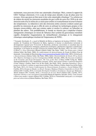 4
maintenant, nous pouvons éviter une catastrophe climatique. Mais, comme le rapport du
GIEC l'indique clairement, il n'y a pas de temps pour attendre et pas de place pour les
excuses. Alors que peut-on faire pour éviter cette catastrophe climatique ? La solution est
de réduire de moitié les émissions mondiales de gaz à effet de serre d'ici 2030 et de zéro
émission nette d'ici le milieu de ce siècle pour arrêter et éventuellement inverser la hausse
des températures. La réduction à zéro des émissions nettes consiste à réduire autant que
possible les émissions de gaz à effet de serre en utilisant les technologies propres et les
énergies renouvelables, ainsi que comme capter et stocker le carbone, ou l'absorber en
plantant des arbres. Très probablement, le monde ne réussira pas à empêcher d'autres
changements climatiques en raison de l'absence d'un système de gouvernance mondiale
capable d'empêcher l'augmentation du réchauffement climatique et le changement
climatique catastrophique résultant de l'impuissance de l'ONU.
* Fernando Alcoforado, 81, a reçoit la Médaille du Mérite en Ingénierie du Système CONFEA / CREA,
membre de l'Académie de l'Education de Bahia, ingénieur et docteur en planification territoriale et
développement régional pour l'Université de Barcelone, professeur universitaire et consultant dans les
domaines de la planification stratégique, planification d'entreprise, planification régionale et planification
énergétique, il est l'auteur de ouvrages Globalização (Editora Nobel, São Paulo, 1997), De Collor a FHC-
O Brasil e a Nova (Des)ordem Mundial (Editora Nobel, São Paulo, 1998), Um Projeto para o Brasil
(Editora Nobel, São Paulo, 2000), Os condicionantes do desenvolvimento do Estado da Bahia (Tese de
doutorado. Universidade de Barcelona,http://www.tesisenred.net/handle/10803/1944, 2003), Globalização
e Desenvolvimento (Editora Nobel, São Paulo, 2006), Bahia- Desenvolvimento do Século XVI ao Século
XX e Objetivos Estratégicos na Era Contemporânea (EGBA, Salvador, 2008), The Necessary Conditions
of the Economic and Social Development- The Case of the State of Bahia (VDM Verlag Dr. Müller
Aktiengesellschaft & Co. KG, Saarbrücken, Germany, 2010), Aquecimento Global e Catástrofe Planetária
(Viena- Editora e Gráfica, Santa Cruz do Rio Pardo, São Paulo, 2010), Amazônia Sustentável- Para o
progresso do Brasil e combate ao aquecimento global (Viena- Editora e Gráfica, Santa Cruz do Rio Pardo,
São Paulo, 2011), Os Fatores Condicionantes do Desenvolvimento Econômico e Social (Editora CRV,
Curitiba, 2012), Energia no Mundo e no Brasil- Energia e Mudança Climática Catastrófica no Século XXI
(Editora CRV, Curitiba, 2015), As Grandes Revoluções Científicas, Econômicas e Sociais que Mudaram o
Mundo (Editora CRV, Curitiba, 2016), A Invenção de um novo Brasil (Editora CRV, Curitiba, 2017),
Esquerda x Direita e a sua convergência (Associação Baiana de Imprensa, Salvador, 2018), Como inventar
o futuro para mudar o mundo (Editora CRV, Curitiba, 2019) et A humanidade ameaçada e as estratégias
para sua sobrevivência (Editora Dialética, São Paulo, 2021).
 