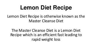 Lemon Diet Recipe
Lemon Diet Recipe is otherwise known as the
Master Cleanse Diet
The Master Cleanse Diet is a Lemon Diet
Recipe which is an efficient fast leading to
rapid weight loss
 