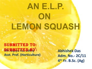 AN E.L.P.
ON
LEMON SQUASH
Mr. Bijaya Ku. Sethy
Asst. Prof. (Horticulture)
Abhishek Das
Adm. No.- 2C/11
4th
Yr. B.Sc. (Ag)
SUBMITTED TO:
SUBMITTED BY:
 