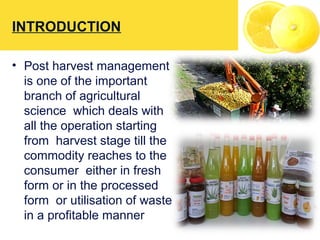 INTRODUCTION
• Post harvest management
is one of the important
branch of agricultural
science which deals with
all the operation starting
from harvest stage till the
commodity reaches to the
consumer either in fresh
form or in the processed
form or utilisation of waste
in a profitable manner
 