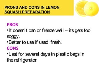 PRONS AND CONS IN LEMON
SQUASH PREPARATION
PROS
•It doesn’t can or freezewell – itsgetstoo
soggy.
•Better to useif used fresh.
CONS
•Last for several daysin plastic bagsin
therefrigerator
 