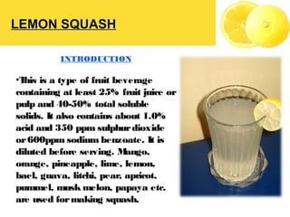 LEMON SQUASH
INTRODUCTION
•This is a type of fruit beverage
containing at least 25% fruit juice or
pulp and 40-50% total soluble
solids. It also contains about 1.0%
acid and 350 ppm sulphurdioxide
or600ppm sodium benzoate. It is
diluted before serving. Mango,
orange, pineapple, lime, lemon,
bael, guava, litchi, pear, apricot,
pummel, musk melon, papaya etc.
are used formaking squash.
 